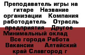 Преподаватель игры на гитаре › Название организации ­ Компания-работодатель › Отрасль предприятия ­ Другое › Минимальный оклад ­ 1 - Все города Работа » Вакансии   . Алтайский край,Славгород г.